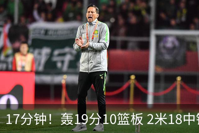17分钟！轰19分10篮板 2米18中锋让广东队很羡慕